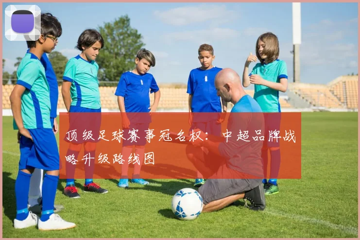 顶级足球赛事冠名权：中超品牌战略升级路线图