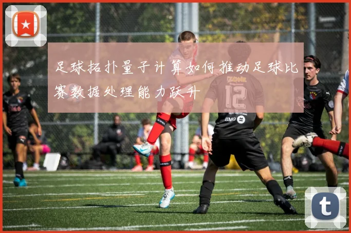 足球拓扑量子计算如何推动足球比赛数据处理能力跃升