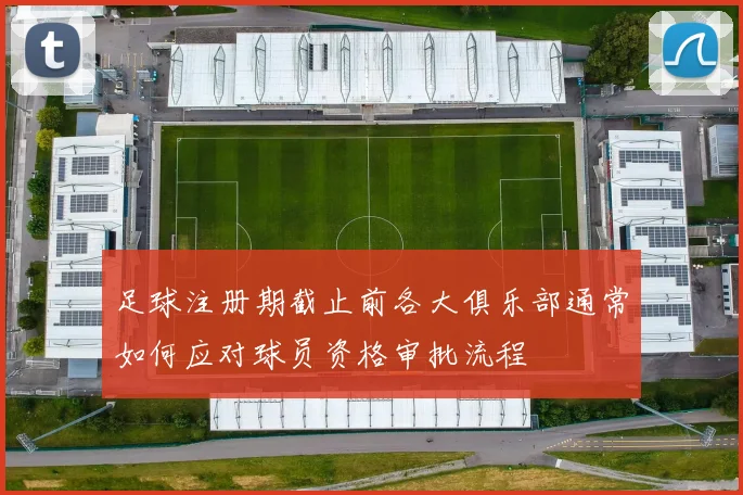 足球注册期截止前各大俱乐部通常如何应对球员资格审批流程