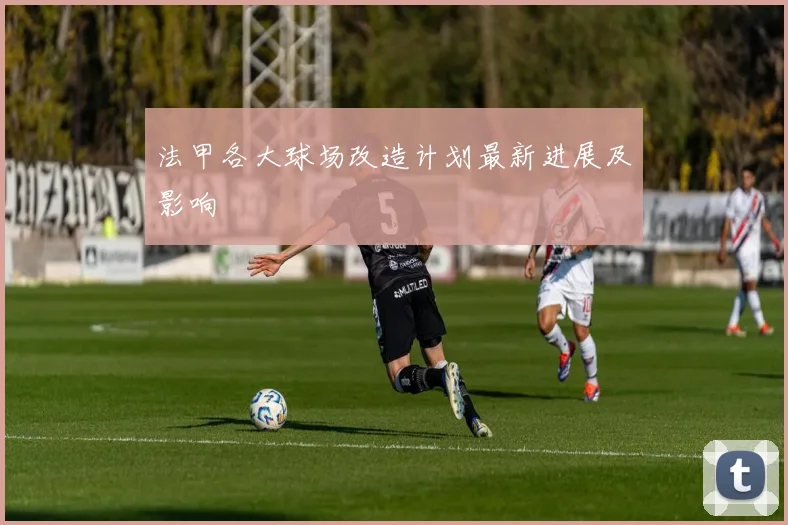 法甲各大球场改造计划最新进展及影响