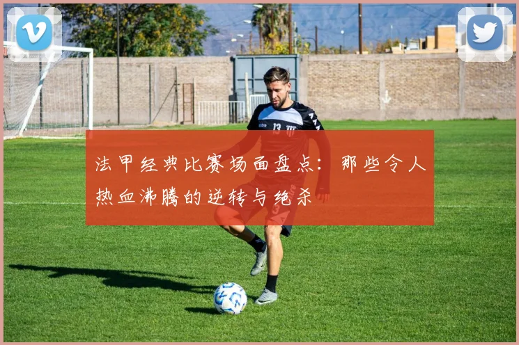 法甲经典比赛场面盘点:那些令人热血沸腾的逆转与绝杀